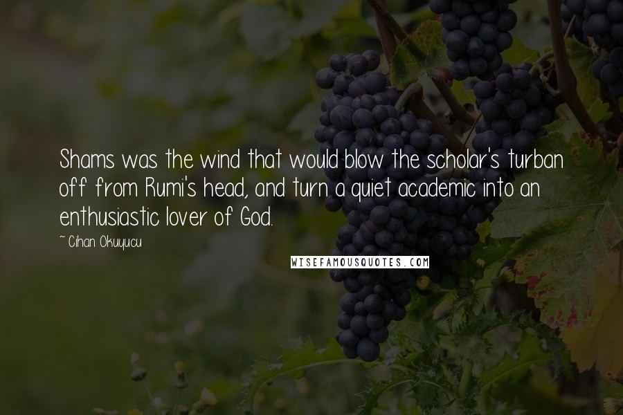 Cihan Okuyucu quotes: Shams was the wind that would blow the scholar's turban off from Rumi's head, and turn a quiet academic into an enthusiastic lover of God.