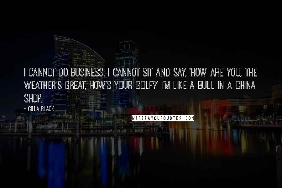 Cilla Black quotes: I cannot do business. I cannot sit and say, 'How are you, the weather's great, how's your golf?' I'm like a bull in a china shop.