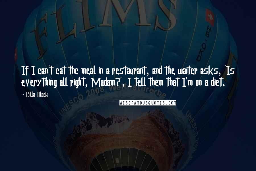 Cilla Black quotes: If I can't eat the meal in a restaurant, and the waiter asks, 'Is everything all right, Madam?', I tell them that I'm on a diet. Cilla Black quotes: If I can't eat the meal in a restaurant, and the waiter asks, 'Is everything all right, Madam?', I tell them that I'm on a diet.