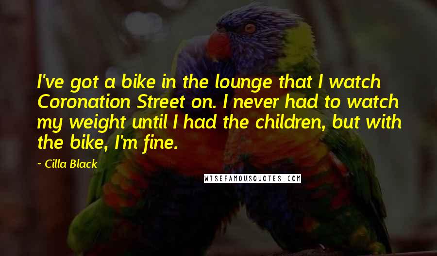 Cilla Black quotes: I've got a bike in the lounge that I watch Coronation Street on. I never had to watch my weight until I had the children, but with the bike, I'm Cilla Black quotes: I've got a bike in the lounge that I watch Coronation Street on. I never had to watch my weight until I had the children, but with the bike, I'm