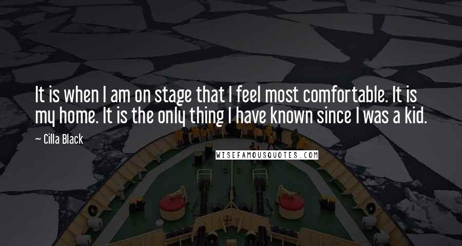 Cilla Black quotes: It is when I am on stage that I feel most comfortable. It is my home. It is the only thing I have known since I was a kid.