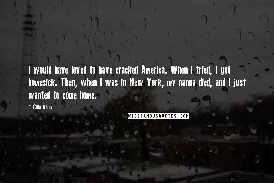 Cilla Black quotes: I would have loved to have cracked America. When I tried, I got homesick. Then, when I was in New York, my nanna died, and I just wanted to come Cilla Black quotes: I would have loved to have cracked America. When I tried, I got homesick. Then, when I was in New York, my nanna died, and I just wanted to come