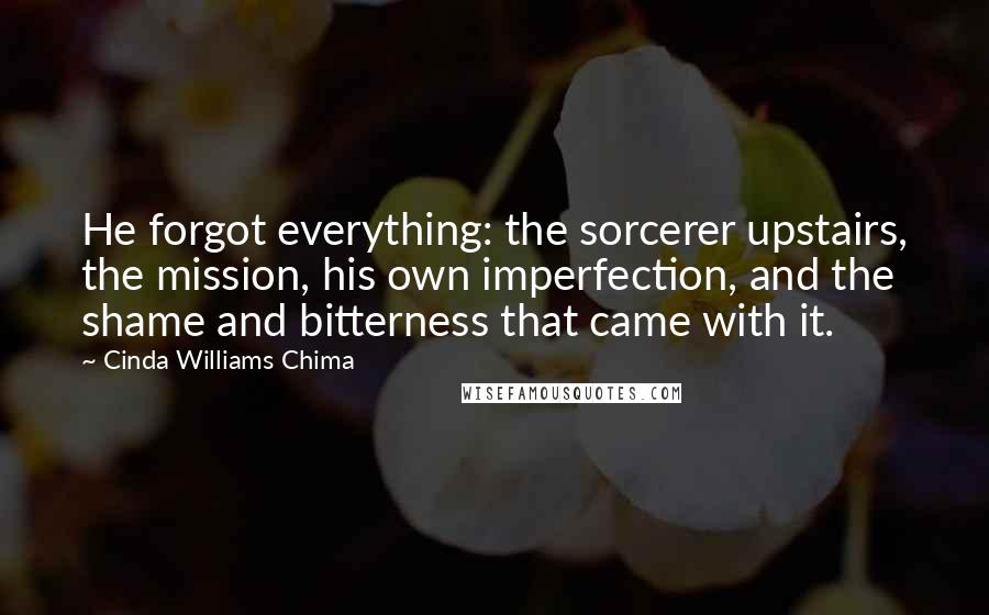 Cinda Williams Chima quotes: He forgot everything: the sorcerer upstairs, the mission, his own imperfection, and the shame and bitterness that came with it.
