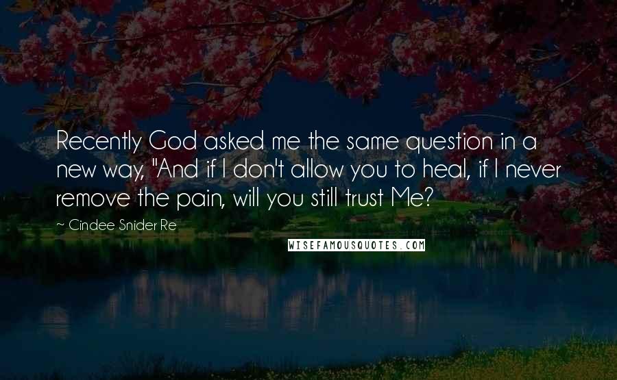 Cindee Snider Re quotes: Recently God asked me the same question in a new way, "And if I don't allow you to heal, if I never remove the pain, will you still trust Me?