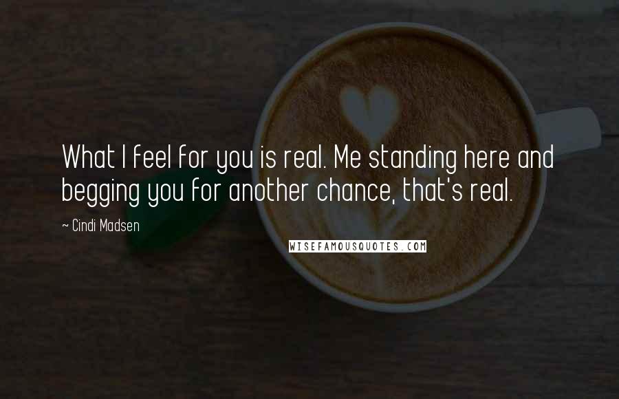 Cindi Madsen quotes: What I feel for you is real. Me standing here and begging you for another chance, that's real.