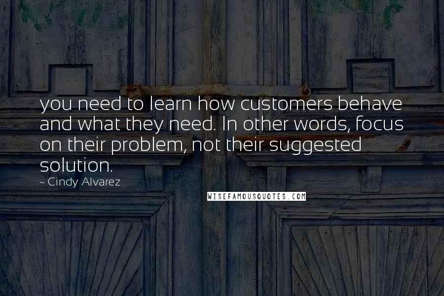 Cindy Alvarez quotes: you need to learn how customers behave and what they need. In other words, focus on their problem, not their suggested solution.
