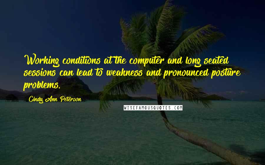 Cindy Ann Peterson quotes: Working conditions at the computer and long seated sessions can lead to weakness and pronounced posture problems. Cindy Ann Peterson quotes: Working conditions at the computer and long seated sessions can lead to weakness and pronounced posture problems.