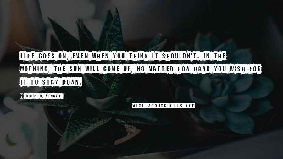 Cindy C. Bennett quotes: Life goes on, even when you think it shouldn't. In the morning, the sun will come up, no matter how hard you wish for it to stay down.