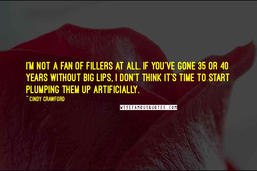 Cindy Crawford quotes: I'm not a fan of fillers at all. If you've gone 35 or 40 years without big lips, I don't think it's time to start plumping them up artificially. Cindy Crawford quotes: I'm not a fan of fillers at all. If you've gone 35 or 40 years without big lips, I don't think it's time to start plumping them up artificially.