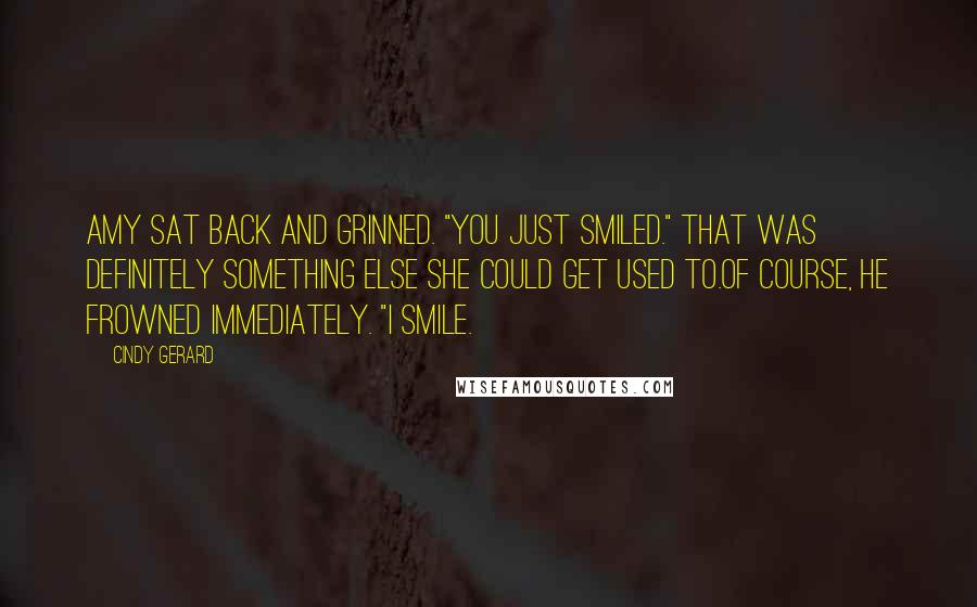 Cindy Gerard quotes: Amy sat back and grinned. "You just smiled." That was definitely something else she could get used to.Of course, he frowned immediately. "I smile. Cindy Gerard quotes: Amy sat back and grinned. "You just smiled." That was definitely something else she could get used to.Of course, he frowned immediately. "I smile.