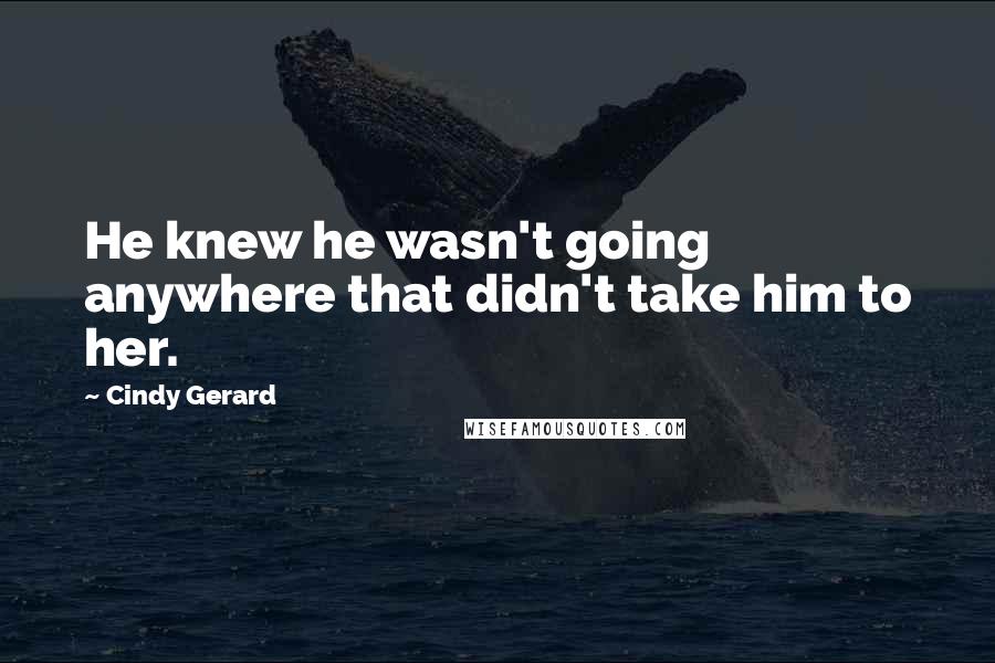 Cindy Gerard quotes: He knew he wasn't going anywhere that didn't take him to her. Cindy Gerard quotes: He knew he wasn't going anywhere that didn't take him to her.