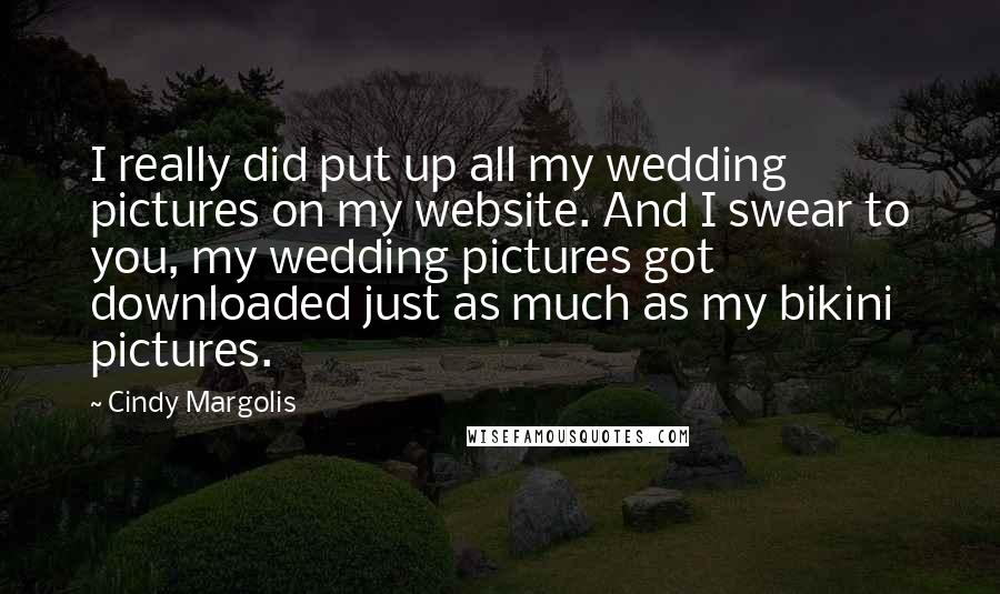 Cindy Margolis quotes: I really did put up all my wedding pictures on my website. And I swear to you, my wedding pictures got downloaded just as much as my bikini pictures. Cindy Margolis quotes: I really did put up all my wedding pictures on my website. And I swear to you, my wedding pictures got downloaded just as much as my bikini pictures.