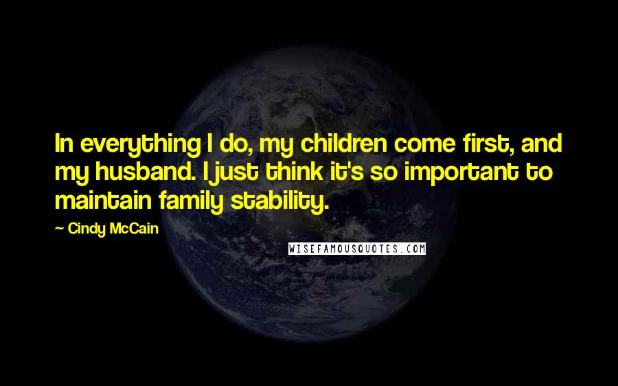 Cindy McCain quotes: In everything I do, my children come first, and my husband. I just think it's so important to maintain family stability. Cindy McCain quotes: In everything I do, my children come first, and my husband. I just think it's so important to maintain family stability.