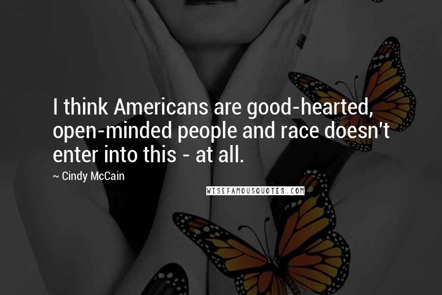 Cindy McCain quotes: I think Americans are good-hearted, open-minded people and race doesn't enter into this - at all.