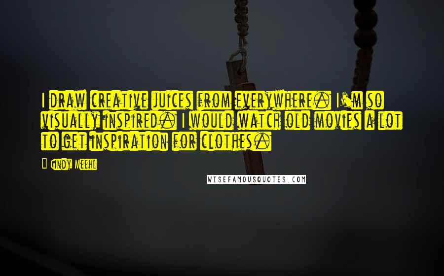 Cindy Meehl quotes: I draw creative juices from everywhere. I'm so visually inspired. I would watch old movies a lot to get inspiration for clothes.