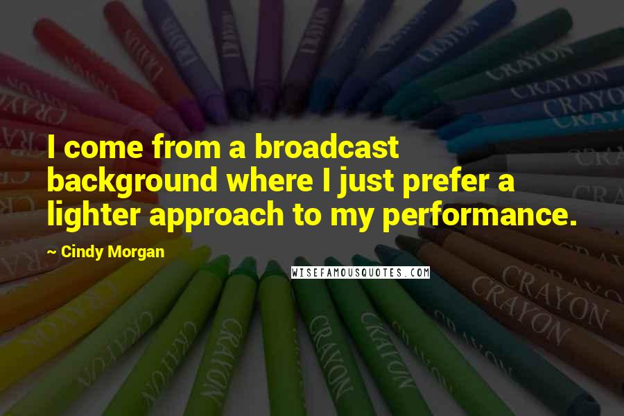 Cindy Morgan quotes: I come from a broadcast background where I just prefer a lighter approach to my performance.