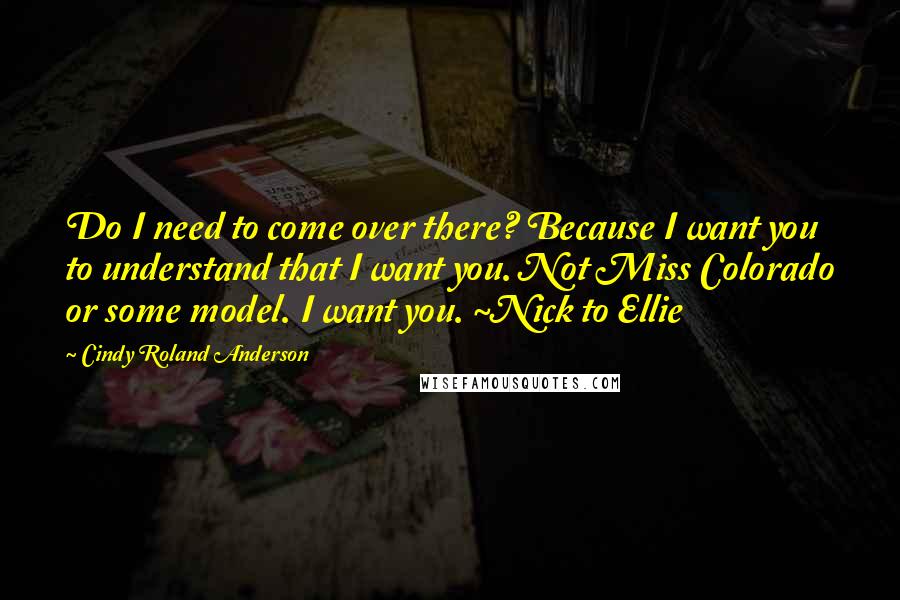 Cindy Roland Anderson quotes: Do I need to come over there? Because I want you to understand that I want you. Not Miss Colorado or some model. I want you. ~Nick to Ellie
