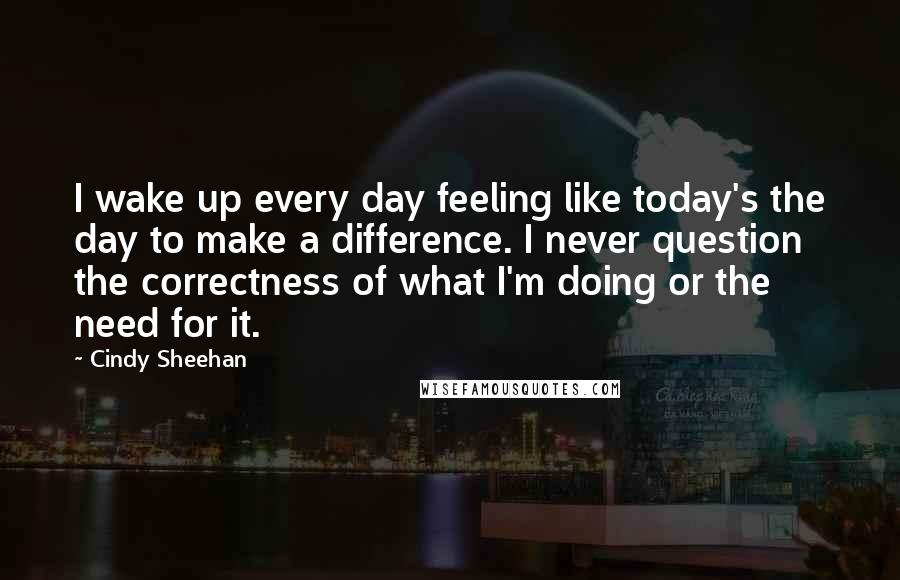 Cindy Sheehan quotes: I wake up every day feeling like today's the day to make a difference. I never question the correctness of what I'm doing or the need for it.