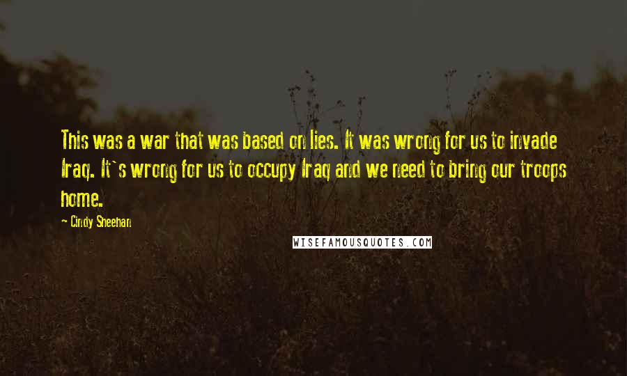 Cindy Sheehan quotes: This was a war that was based on lies. It was wrong for us to invade Iraq. It's wrong for us to occupy Iraq and we need to bring our