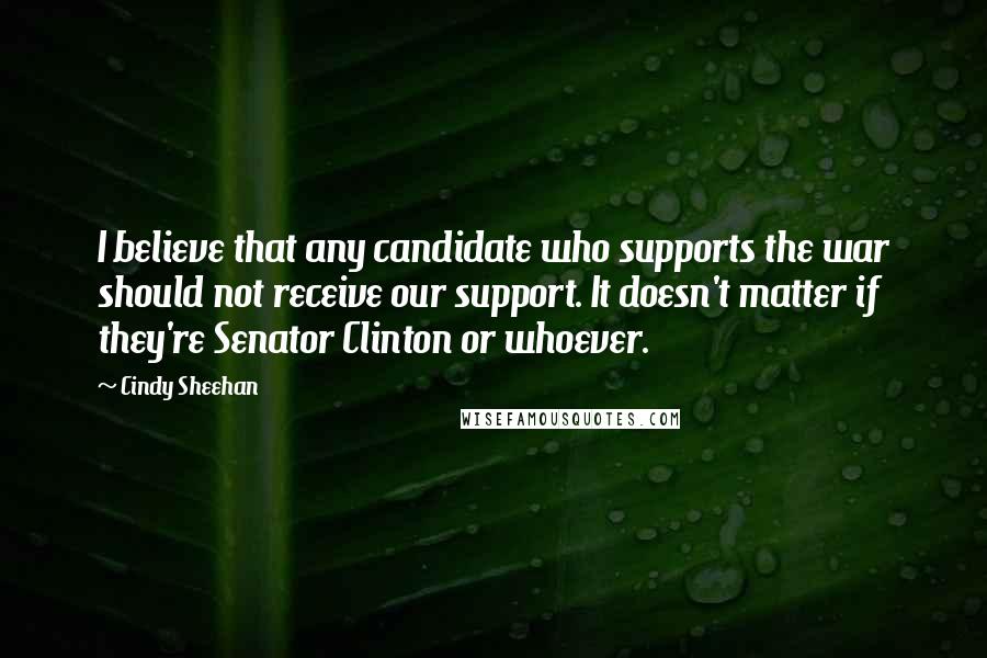 Cindy Sheehan quotes: I believe that any candidate who supports the war should not receive our support. It doesn't matter if they're Senator Clinton or whoever.