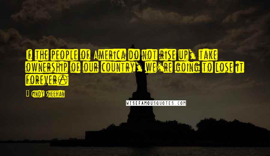 Cindy Sheehan quotes: If the people of America do not rise up, take ownership of our country, we're going to lose it forever.