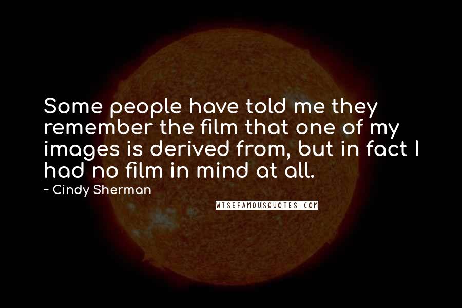 Cindy Sherman quotes: Some people have told me they remember the film that one of my images is derived from, but in fact I had no film in mind at all. Cindy Sherman quotes: Some people have told me they remember the film that one of my images is derived from, but in fact I had no film in mind at all.