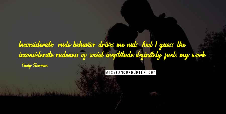 Cindy Sherman quotes: Inconsiderate, rude behavior drives me nuts. And I guess the inconsiderate rudeness of social ineptitude definitely fuels my work. Cindy Sherman quotes: Inconsiderate, rude behavior drives me nuts. And I guess the inconsiderate rudeness of social ineptitude definitely fuels my work.
