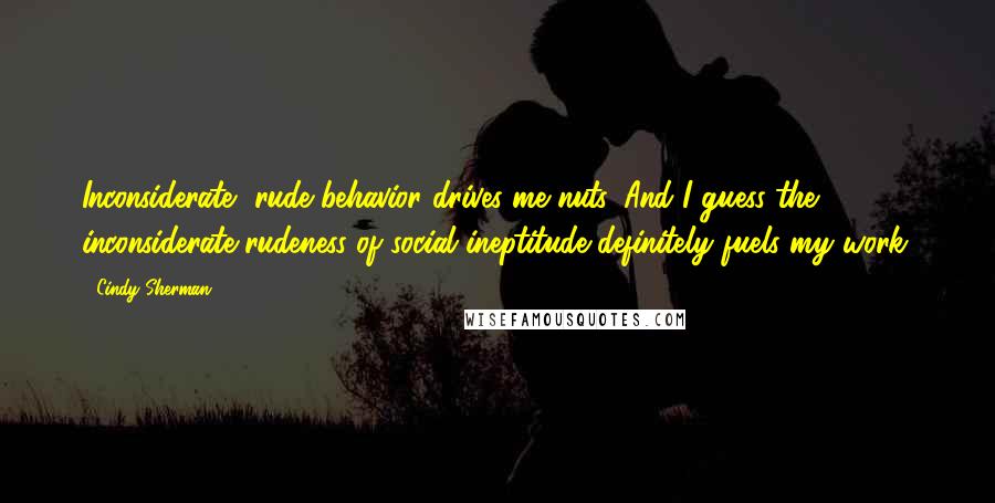 Cindy Sherman quotes: Inconsiderate, rude behavior drives me nuts. And I guess the inconsiderate rudeness of social ineptitude definitely fuels my work.