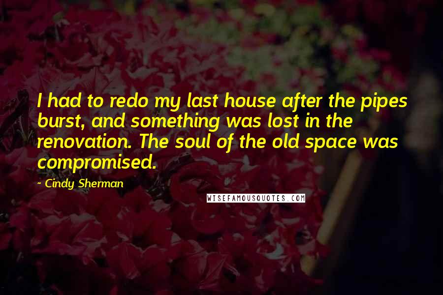 Cindy Sherman quotes: I had to redo my last house after the pipes burst, and something was lost in the renovation. The soul of the old space was compromised. Cindy Sherman quotes: I had to redo my last house after the pipes burst, and something was lost in the renovation. The soul of the old space was compromised.