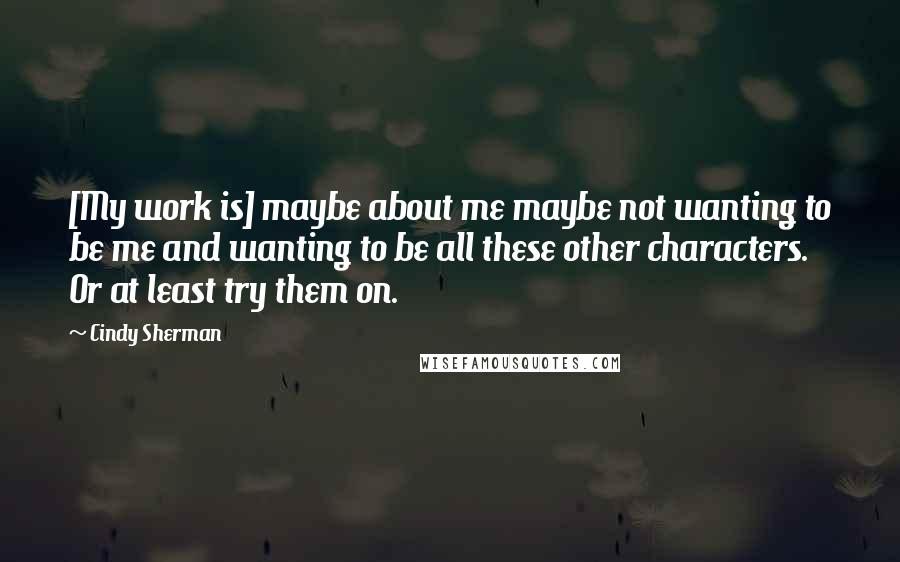 Cindy Sherman quotes: [My work is] maybe about me maybe not wanting to be me and wanting to be all these other characters. Or at least try them on.