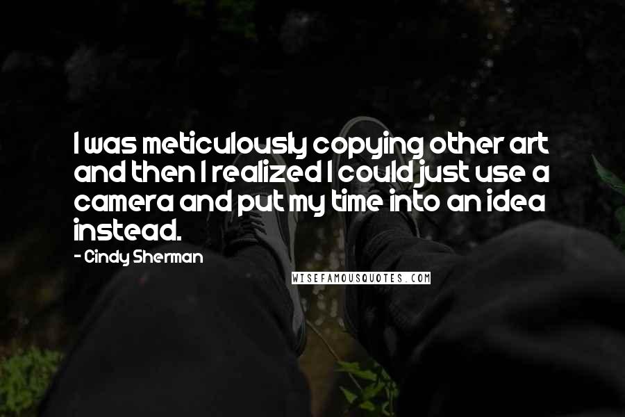 Cindy Sherman quotes: I was meticulously copying other art and then I realized I could just use a camera and put my time into an idea instead. Cindy Sherman quotes: I was meticulously copying other art and then I realized I could just use a camera and put my time into an idea instead.