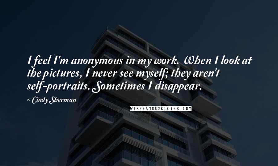 Cindy Sherman quotes: I feel I'm anonymous in my work. When I look at the pictures, I never see myself; they aren't self-portraits. Sometimes I disappear. Cindy Sherman quotes: I feel I'm anonymous in my work. When I look at the pictures, I never see myself; they aren't self-portraits. Sometimes I disappear.