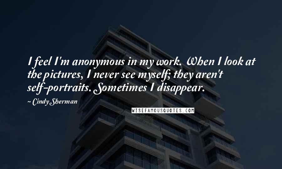 Cindy Sherman quotes: I feel I'm anonymous in my work. When I look at the pictures, I never see myself; they aren't self-portraits. Sometimes I disappear.