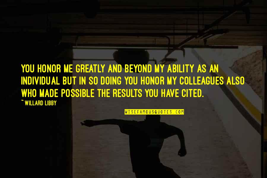 Cited Quotes By Willard Libby: You honor me greatly and beyond my ability Cited Quotes By Willard Libby: You honor me greatly and beyond my ability