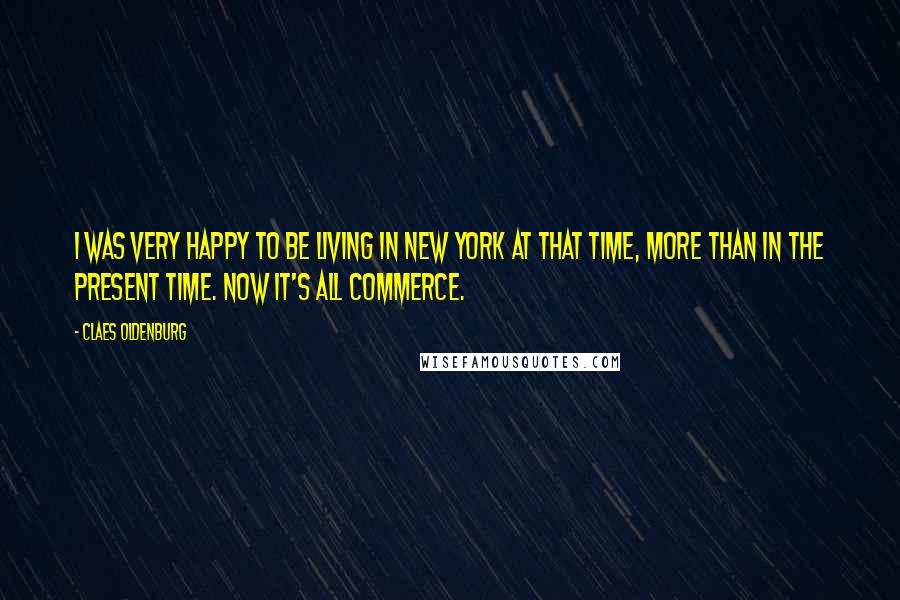 Claes Oldenburg quotes: I was very happy to be living in New York at that time, more than in the present time. Now it's all commerce.