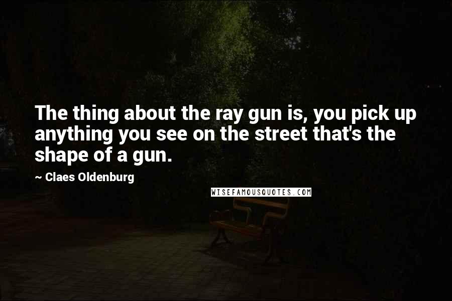 Claes Oldenburg quotes: The thing about the ray gun is, you pick up anything you see on the street that's the shape of a gun.