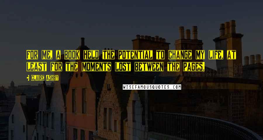 Claire Ashby quotes: For me, a book held the potential to change my life, at least for the moments lost between the pages. Claire Ashby quotes: For me, a book held the potential to change my life, at least for the moments lost between the pages.