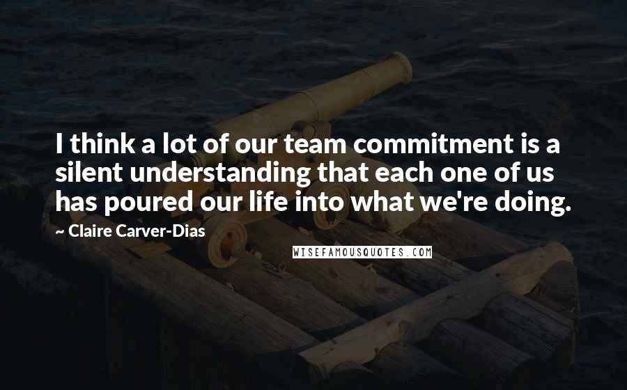 Claire Carver-Dias quotes: I think a lot of our team commitment is a silent understanding that each one of us has poured our life into what we're doing.