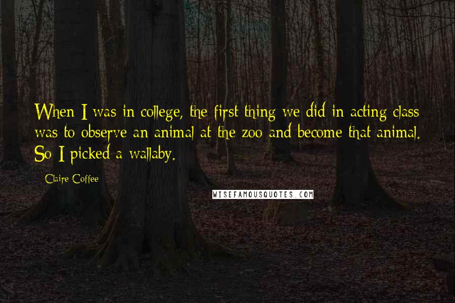 Claire Coffee quotes: When I was in college, the first thing we did in acting class was to observe an animal at the zoo and become that animal. So I picked a wallaby. Claire Coffee quotes: When I was in college, the first thing we did in acting class was to observe an animal at the zoo and become that animal. So I picked a wallaby.