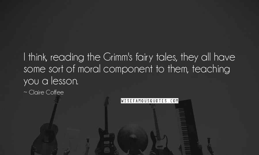 Claire Coffee quotes: I think, reading the Grimm's fairy tales, they all have some sort of moral component to them, teaching you a lesson. Claire Coffee quotes: I think, reading the Grimm's fairy tales, they all have some sort of moral component to them, teaching you a lesson.