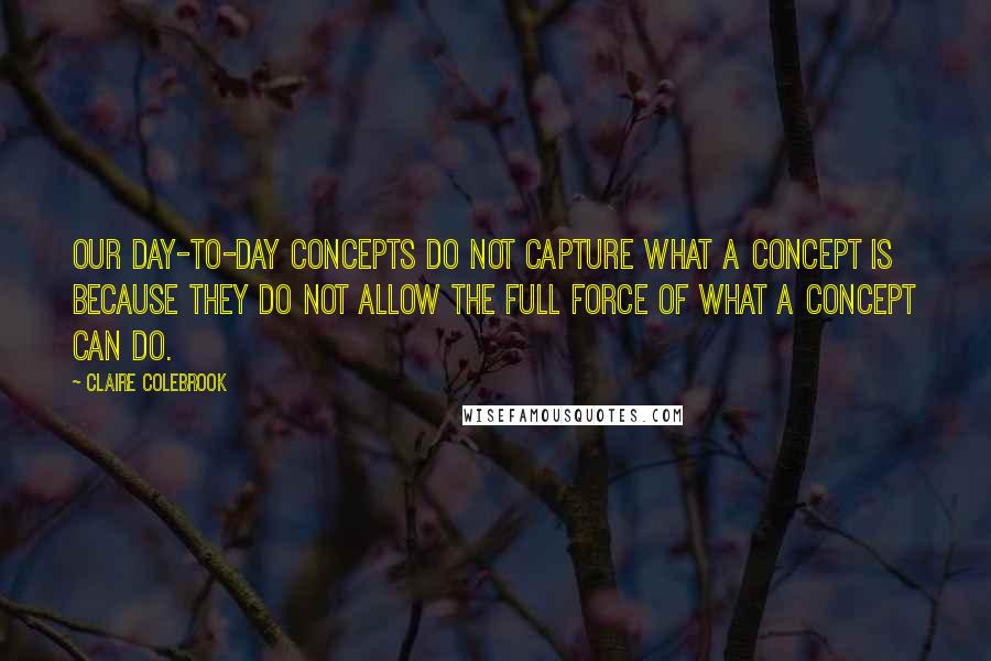 Claire Colebrook quotes: Our day-to-day concepts do not capture what a concept is because they do not allow the full force of what a concept can do. Claire Colebrook quotes: Our day-to-day concepts do not capture what a concept is because they do not allow the full force of what a concept can do.