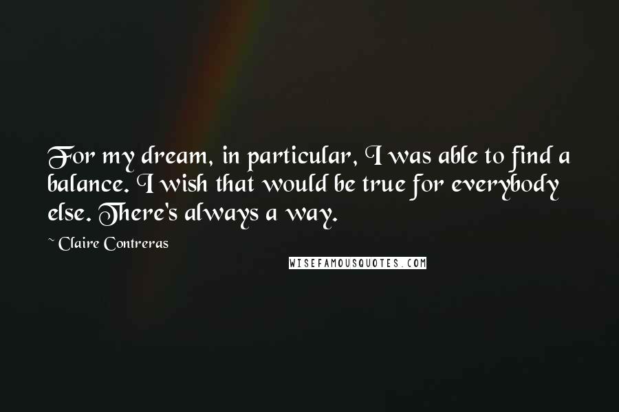 Claire Contreras quotes: For my dream, in particular, I was able to find a balance. I wish that would be true for everybody else. There's always a way. Claire Contreras quotes: For my dream, in particular, I was able to find a balance. I wish that would be true for everybody else. There's always a way.