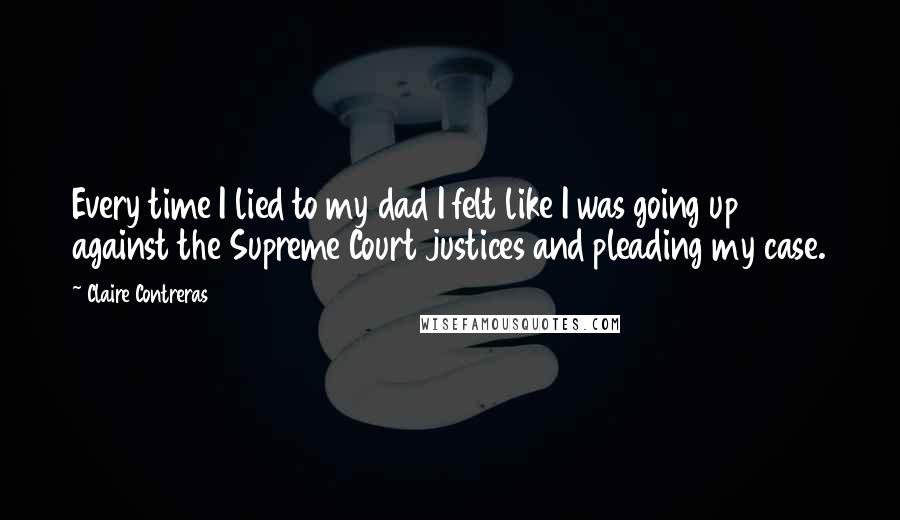 Claire Contreras quotes: Every time I lied to my dad I felt like I was going up against the Supreme Court justices and pleading my case. Claire Contreras quotes: Every time I lied to my dad I felt like I was going up against the Supreme Court justices and pleading my case.