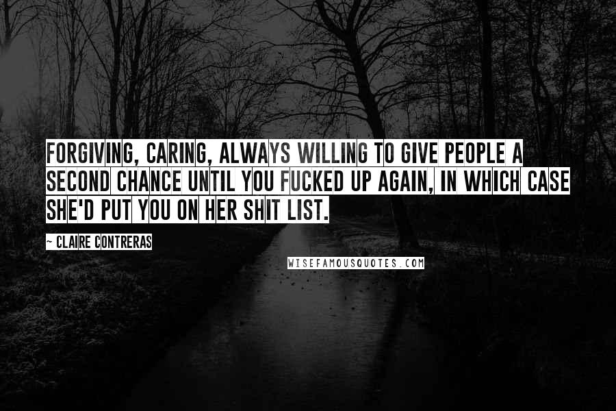Claire Contreras quotes: Forgiving, caring, always willing to give people a second chance until you fucked up again, in which case she'd put you on her shit list. Claire Contreras quotes: Forgiving, caring, always willing to give people a second chance until you fucked up again, in which case she'd put you on her shit list.