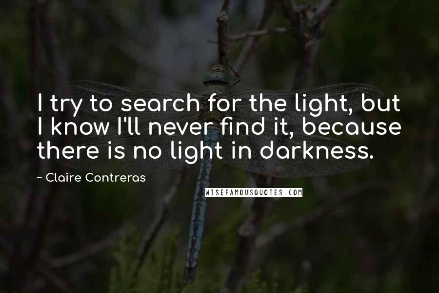 Claire Contreras quotes: I try to search for the light, but I know I'll never find it, because there is no light in darkness. Claire Contreras quotes: I try to search for the light, but I know I'll never find it, because there is no light in darkness.