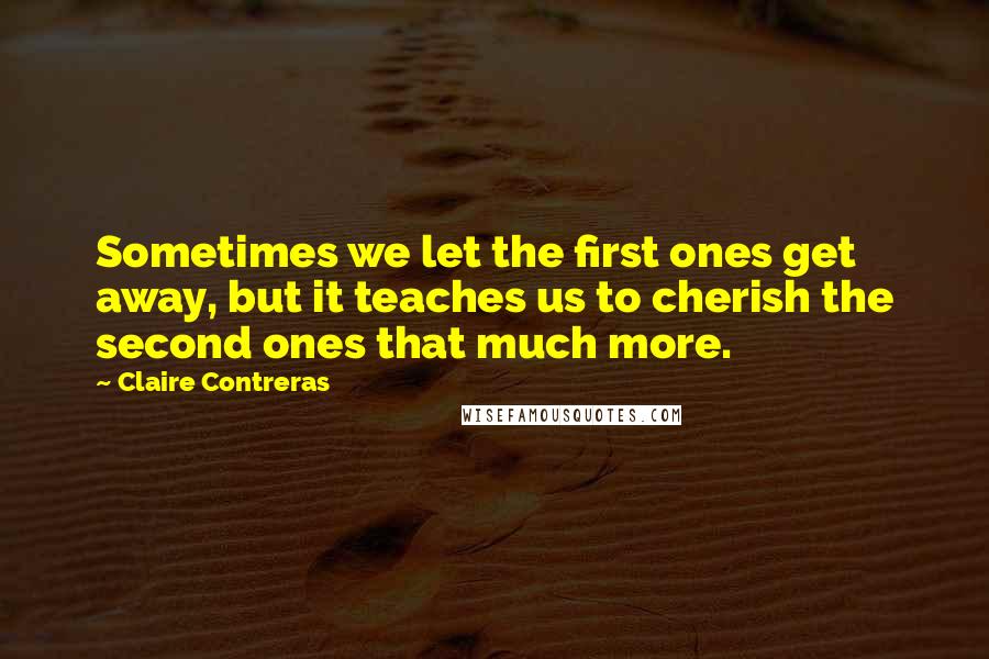 Claire Contreras quotes: Sometimes we let the first ones get away, but it teaches us to cherish the second ones that much more.