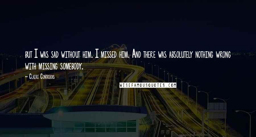 Claire Contreras quotes: but I was sad without him. I missed him. And there was absolutely nothing wrong with missing somebody. Claire Contreras quotes: but I was sad without him. I missed him. And there was absolutely nothing wrong with missing somebody.