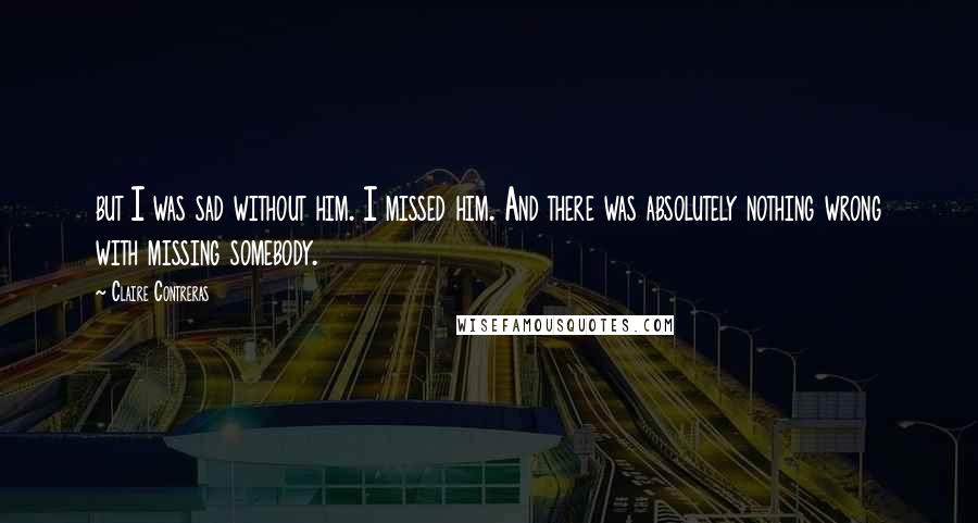 Claire Contreras quotes: but I was sad without him. I missed him. And there was absolutely nothing wrong with missing somebody.