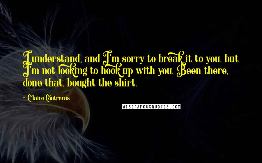 Claire Contreras quotes: I understand, and I'm sorry to break it to you, but I'm not looking to hook up with you. Been there, done that, bought the shirt. Claire Contreras quotes: I understand, and I'm sorry to break it to you, but I'm not looking to hook up with you. Been there, done that, bought the shirt.
