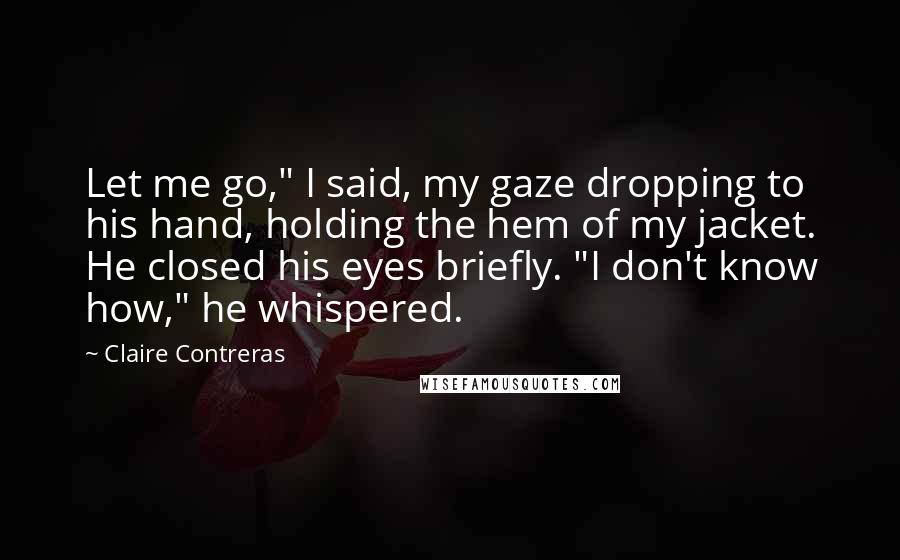 Claire Contreras quotes: Let me go," I said, my gaze dropping to his hand, holding the hem of my jacket. He closed his eyes briefly. "I don't know how," he whispered. Claire Contreras quotes: Let me go," I said, my gaze dropping to his hand, holding the hem of my jacket. He closed his eyes briefly. "I don't know how," he whispered.